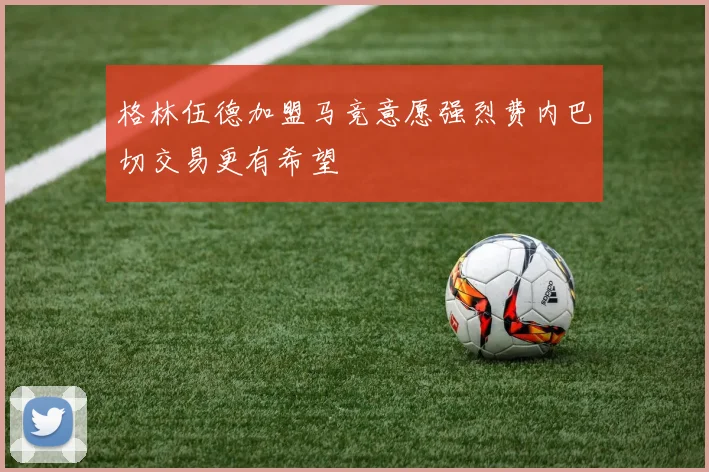 格林伍德加盟马竞意愿强烈费内巴切交易更有希望
