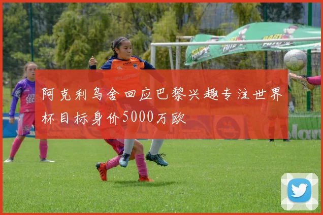 阿克利乌舍回应巴黎兴趣专注世界杯目标身价5000万欧