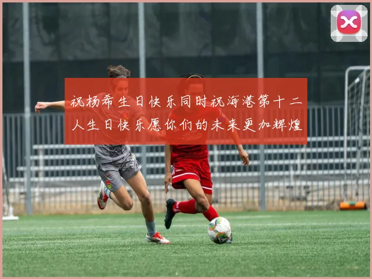 祝杨希生日快乐同时祝海港第十二人生日快乐愿你们的未来更加辉煌绚烂