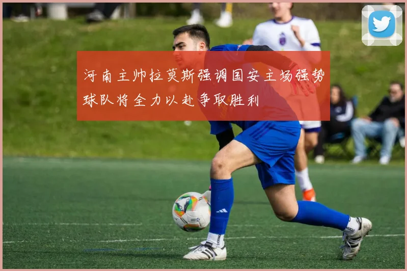 河南主帅拉莫斯强调国安主场强势球队将全力以赴争取胜利