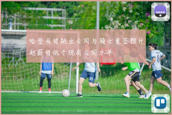 哈登或将跳出合同与骑士重签预计起薪将低于现有合同水平