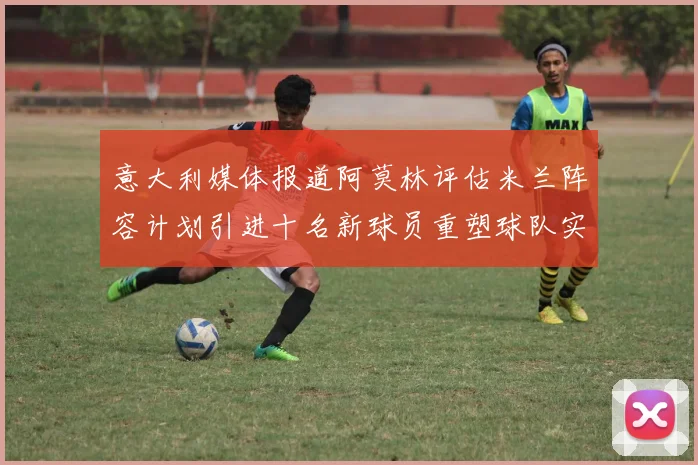 意大利媒体报道阿莫林评估米兰阵容计划引进十名新球员重塑球队实力