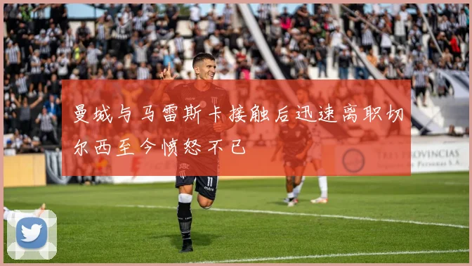 曼城与马雷斯卡接触后迅速离职切尔西至今愤怒不已