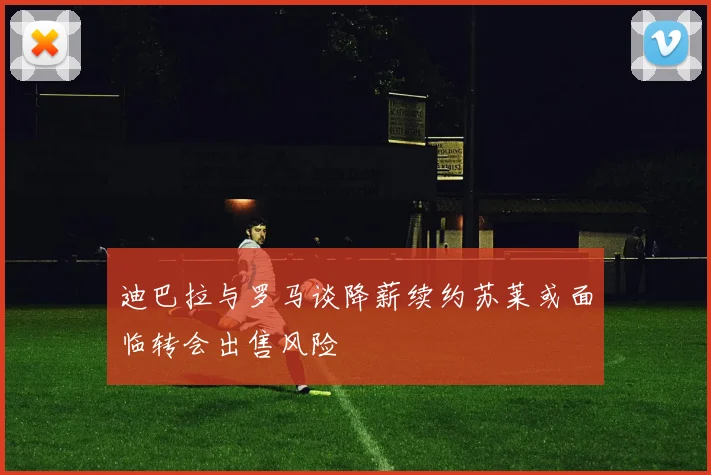 迪巴拉与罗马谈降薪续约苏莱或面临转会出售风险