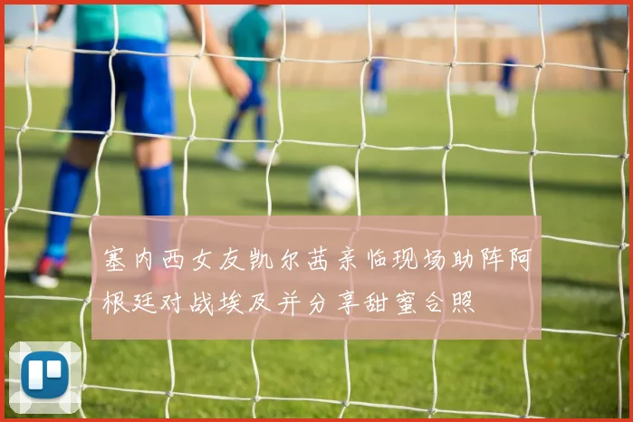 塞内西女友凯尔茜亲临现场助阵阿根廷对战埃及并分享甜蜜合照
