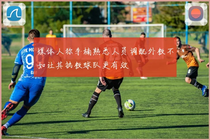 媒体人称李楠熟悉人员调配外教不如让其执教球队更有效