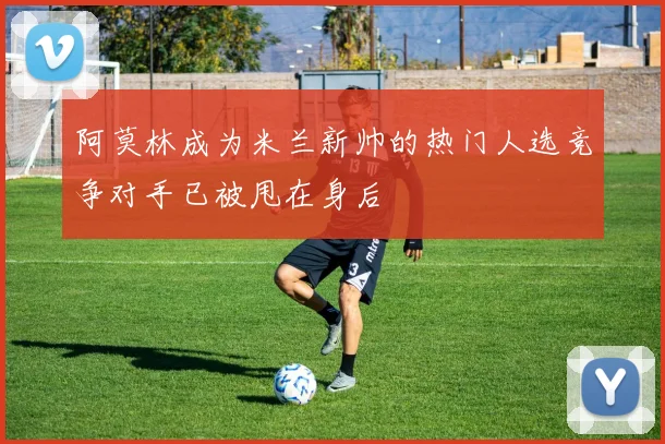 阿莫林成为米兰新帅的热门人选竞争对手已被甩在身后