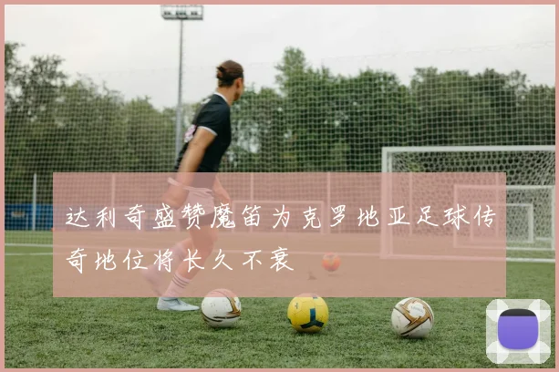 达利奇盛赞魔笛为克罗地亚足球传奇地位将长久不衰