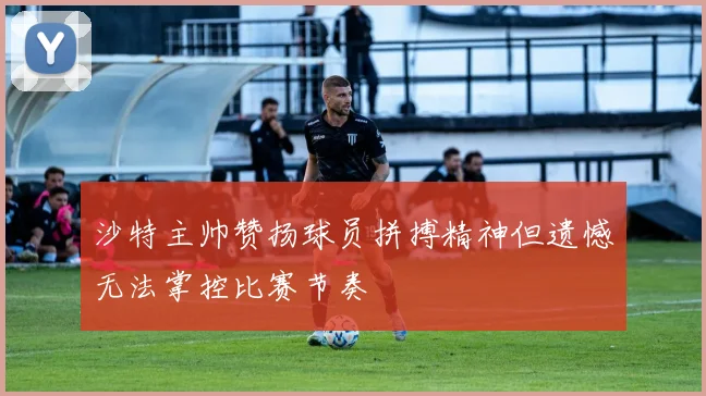 沙特主帅赞扬球员拼搏精神但遗憾无法掌控比赛节奏