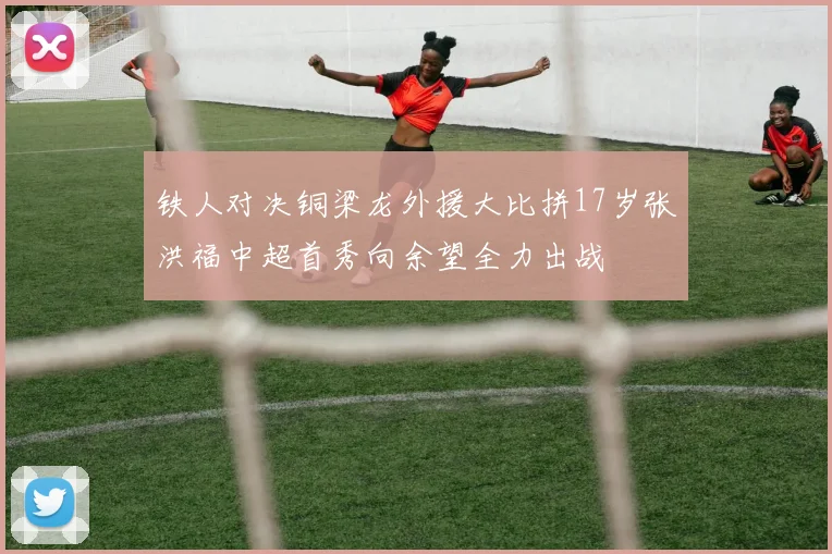 铁人对决铜梁龙外援大比拼17岁张洪福中超首秀向余望全力出战