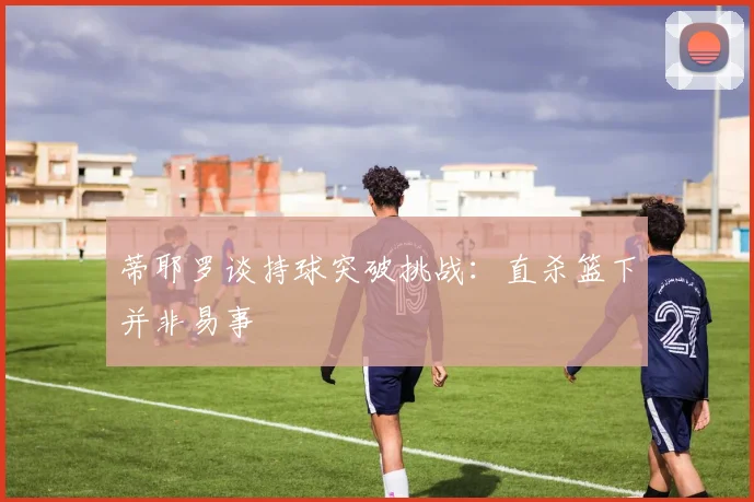 蒂耶罗谈持球突破挑战：直杀篮下并非易事