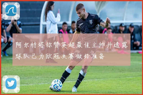 阿尔特塔称赞英超最佳主帅并透露球队已为欧冠决赛做好准备