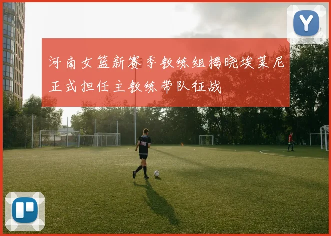 河南女篮新赛季教练组揭晓埃莱尼正式担任主教练带队征战